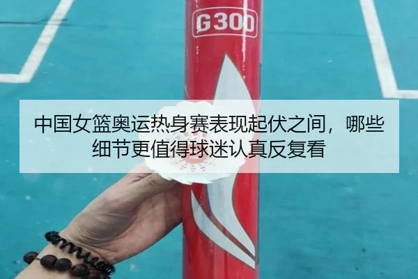 中国女篮奥运热身赛表现起伏之间，哪些细节更值得球迷认真反复看